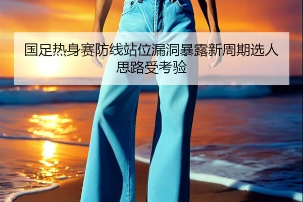 国足热身赛防线站位漏洞暴露新周期选人思路受考验